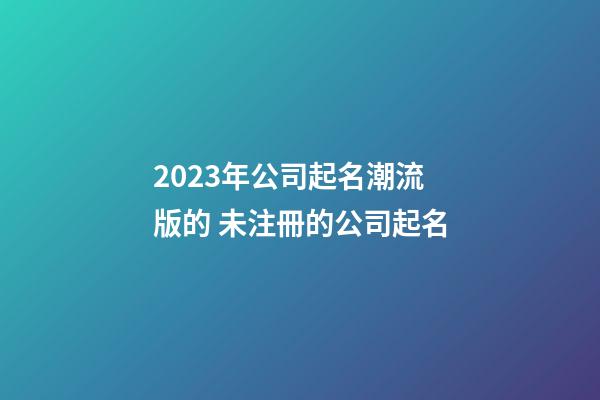 2023年公司起名潮流版的 未注冊的公司起名